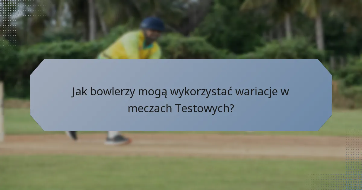 Jak bowlerzy mogą wykorzystać wariacje w meczach Testowych?