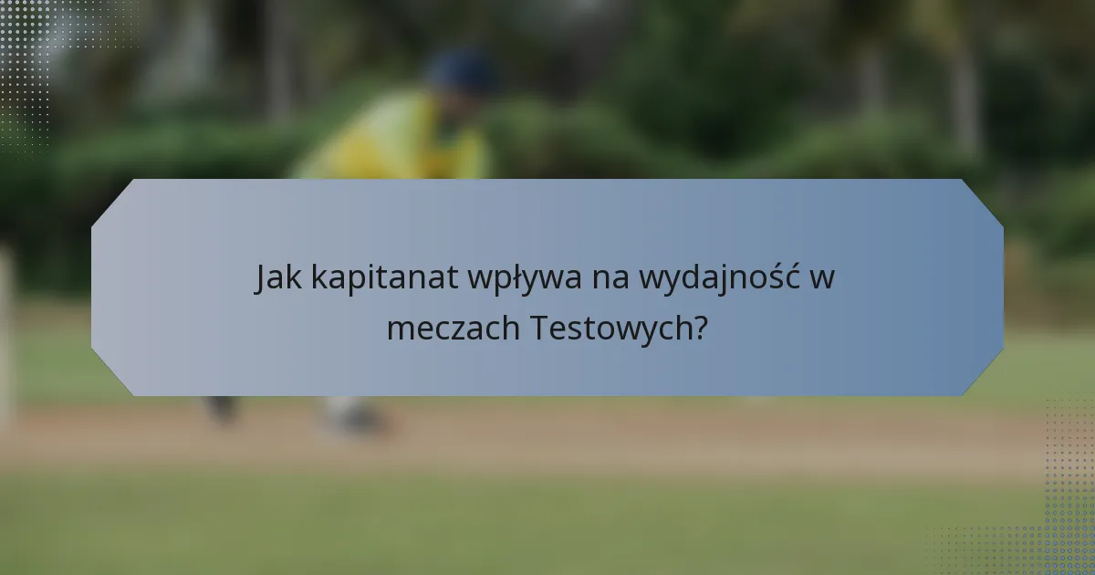 Jak kapitanat wpływa na wydajność w meczach Testowych?